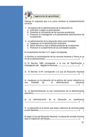 Sugerencias de aprendizaje
Subraye la respuesta que a su juicio contiene la complementación
correcta
1. Un objetivo de la administración de la educación es:
a. Contribuir a lograr la participación
b. Fomentar el incremento de los recursos económicos
c. Promover la investigación y el planeamiento administrativo de
la educación.
2. La administración de la educación tiene como finalidad:
a. Coadyuvar en la administración financiera
b. Hacer efectiva y real la democratización de la educación
c. Promover el cumplimiento de las actividades sociales.
En el paréntesis escriba V o F, según corresponda.
1) Facilitar la racionalización de los recursos humanos y físicos es un
fin de la administración ………………………………………………………………(
)
2) El Decreto 1485 corresponde a la Ley de Dignificación y
Catalogación del Magisterio Nacional……………………………………….(
)
3) El Decreto 12-91 corresponde a la Ley de Educación Nacional
…………………………………………………………………………………………………..…(
)
4) Coadyuvar en la ejecución de la política del sector educativo es
una
finalidad
de
la
administración
educativa
…………………………………………………………………………………………….……….(
)
5) La Descentralización es una característica de la administración
educativa……………………………………………………………………………………….(
)
6) La Administración de la Educación se autofinancia
…………………………………………………………………………………………………....(
)
7) La educación es el sector que mayor cobertura de servicios posee
a nivel Nacional………………………………………………………………………….…(
)
8) Según la Ley de Educación Nacional, la educación privada funciona
bajo la inspección del Estado…………………………………………………….…(
)
9)

33
La descentralización busca la distribución equitativa de los

 