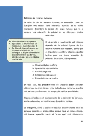 Selección de recursos humanos
La selección de los recursos humanos en educación, como en
cualquier otro sector, tiene relevancia especial, de su buena
realización dependerá la calidad del grupo humano que va a
asegurar una educación de calidad en los diferentes niveles
educativos.
La selección tiene dos aspectos:
• ajustarse a la amplitud de las
necesidades cuantitativas y d
• facilitar al sistema los recursos
humanos susceptibles de
conseguir la mayor idoneidad en
el desempeño de sus tareas,
atendiendo así, las necesidades
cualitativas.

El desarrollo y rendimiento del sistema
depende de la calidad óptima de los
recursos humanos que ingresan, por lo que
es importante considerar algunos aspectos
básicos

para una

buena

selección

de

personal, entre otros, los siguientes:

a. Universalidad de la oferta
b. Igualdad de oportunidades
c. Criterios objetivos
d. Seleccionadores capaces
e. Procedimientos racionales

En todo caso, los procedimientos de selección deben procurar
obtener que los profesionales entre todos los que concurren sean los
más valiosos por sí mismos, por sus propios méritos y cualidades.

Algunos defectos en el planteamiento de la selección de personal,
son la endogamia y las implicaciones de carácter político.

La endogamia, como la acción de reclutar exclusivamente entre el
personal docente, es problemática porque lleva un círculo vicioso,
difícilmente superable cuando el “status quo” está sólidamente

36

 
