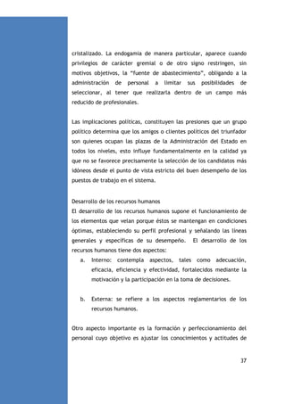cristalizado. La endogamia de manera particular, aparece cuando
privilegios de carácter gremial o de otro signo restringen, sin
motivos objetivos, la “fuente de abastecimiento”, obligando a la
administración

de

personal

a

limitar

sus

posibilidades

de

seleccionar, al tener que realizarla dentro de un campo más
reducido de profesionales.

Las implicaciones políticas, constituyen las presiones que un grupo
político determina que los amigos o clientes políticos del triunfador
son quienes ocupan las plazas de la Administración del Estado en
todos los niveles, esto influye fundamentalmente en la calidad ya
que no se favorece precisamente la selección de los candidatos más
idóneos desde el punto de vista estricto del buen desempeño de los
puestos de trabajo en el sistema.

Desarrollo de los recursos humanos
El desarrollo de los recursos humanos supone el funcionamiento de
los elementos que velan porque éstos se mantengan en condiciones
óptimas, estableciendo su perfil profesional y señalando las líneas
generales y específicas de su desempeño.

El desarrollo de los

recursos humanos tiene dos aspectos:
a.

Interno:

contempla

aspectos,

tales

como

adecuación,

eficacia, eficiencia y efectividad, fortalecidos mediante la
motivación y la participación en la toma de decisiones.

b.

Externa: se refiere a los aspectos reglamentarios de los
recursos humanos.

Otro aspecto importante es la formación y perfeccionamiento del
personal cuyo objetivo es ajustar los conocimientos y actitudes de

37

 