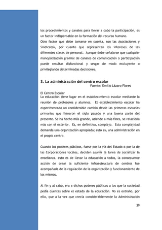 los procedimientos y canales para llevar a cabo la participación, es
un factor indispensable en la formación del recurso humano.
Otro factor que debe tomarse en cuenta, son las Asociaciones y
Sindicatos, por cuanto que representan los intereses de las
diferentes clases de personal. Aunque debe señalarse que cualquier
monopolización gremial de canales de comunicación o participación
puede resultar disfuncional y sesgar de modo excluyente o
privilegiando determinadas decisiones.

3. La administración del centro escolar
Fuente: Emilio Lázaro Flores
El Centro Escolar
La educación tiene lugar en el establecimiento escolar mediante la
reunión de profesores y alumnos.

El establecimiento escolar ha

experimentado un considerable cambio desde las primeras escuelas
primarias que llenaron el siglo pasado y una buena parte del
presente. Se ha hecho más grande, atiende a más fines, se relaciona
más con el exterior. Es, en definitiva, complejo. Esta complejidad
demanda una organización apropiada; esto es, una administración en
el propio centro.

Cuando los poderes públicos, fuese por la vía del Estado o por la de
las Corporaciones locales, deciden asumir la tarea de socializar la
enseñanza, esto es de llevar la educación a todos, la consecuente
acción de crear la suficiente infraestructura de centros fue
acompañada de la regulación de la organización y funcionamiento de
los mismos.

Al fin y al cabo, era a dichos poderes públicos a los que la sociedad
pedía cuentas sobre el estado de la educación. No es extraño, por
ello, que a la vez que crecía considerablemente la Administración
39

 