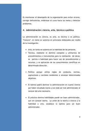 Es monitorear el desempeño de la organización para evitar errores,
corregir deficiencias, enderezar el curso hacia las metas y detectar
problemas.

4. Administración: ciencia, arte, técnica o política
La administración es ciencia, es arte, es técnica o es política.
“Ciencia”, en tanto se sustenta en principios elaborados por medio
de la investigación.

• Arte, en tanto se sustenta en la habilidad de las personas.
• Técnica, mediante el dominio completo y utilitarista de
procedimientos e instrumentos para la realización de obras;
es

pericia o habilidad para hacer uso de procedimientos y

recursos, y es aplicación de los conocimientos científicos en
determinada dirección.

• Política

porque

utiliza

reglas

de

conducta,

normas,

aspiraciones y acciones tendientes a alcanzar determinados
objetivos.

• El teórico podrá dominar la administración en cuanto ciencia
por haber estudiado teoría y con todo ser mal administrador al
carecer del arte necesario.

• El práctico domina habilidades puede ser buen administrador,
aun sin conocer teoría. La unión de la teoría o ciencia y la
habilidad o arte, establece lo óptima para ser buen
administrador.

4

 