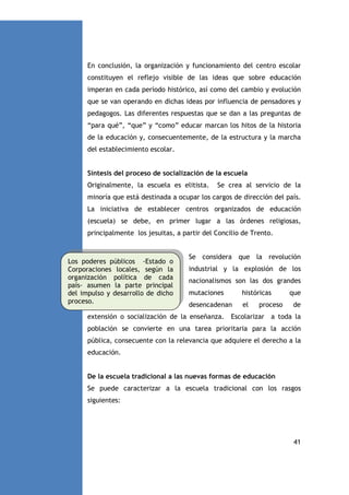En conclusión, la organización y funcionamiento del centro escolar
constituyen el reflejo visible de las ideas que sobre educación
imperan en cada período histórico, así como del cambio y evolución
que se van operando en dichas ideas por influencia de pensadores y
pedagogos. Las diferentes respuestas que se dan a las preguntas de
“para qué”, “que” y “como” educar marcan los hitos de la historia
de la educación y, consecuentemente, de la estructura y la marcha
del establecimiento escolar.

Síntesis del proceso de socialización de la escuela
Originalmente, la escuela es elitista.

Se crea al servicio de la

minoría que está destinada a ocupar los cargos de dirección del país.
La iniciativa de establecer centros organizados de educación
(escuela) se debe, en primer lugar a las órdenes religiosas,
principalmente los jesuitas, a partir del Concilio de Trento.

Los poderes públicos -Estado o
Corporaciones locales, según la
organización política de cada
país- asumen la parte principal
del impulso y desarrollo de dicho
proceso.

Se considera que la revolución
industrial y la explosión de los
nacionalismos son las dos grandes
mutaciones

históricas

desencadenan

el

proceso

que
de

extensión o socialización de la enseñanza. Escolarizar a toda la
población se convierte en una tarea prioritaria para la acción
pública, consecuente con la relevancia que adquiere el derecho a la
educación.

De la escuela tradicional a las nuevas formas de educación
Se puede caracterizar a la escuela tradicional con los rasgos
siguientes:

41

 