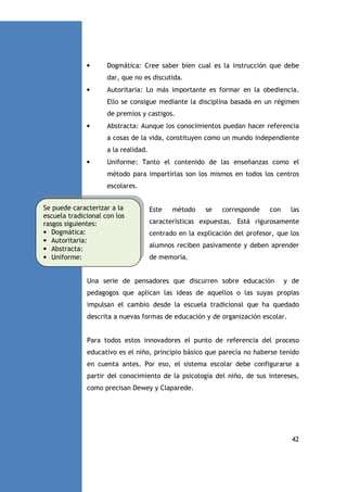 •

Dogmática: Cree saber bien cual es la instrucción que debe
dar, que no es discutida.

•

Autoritaria: Lo más importante es formar en la obediencia.
Ello se consigue mediante la disciplina basada en un régimen
de premios y castigos.

•

Abstracta: Aunque los conocimientos puedan hacer referencia
a cosas de la vida, constituyen como un mundo independiente
a la realidad.

•

Uniforme: Tanto el contenido de las enseñanzas como el
método para impartirlas son los mismos en todos los centros
escolares.

Se puede caracterizar a la
escuela tradicional con los
rasgos siguientes:
• Dogmática:
• Autoritaria:
• Abstracta:
• Uniforme:

Este

método

se

corresponde

con

las

características expuestas. Está rigurosamente
centrado en la explicación del profesor, que los
alumnos reciben pasivamente y deben aprender
de memoria.

Una serie de pensadores que discurren sobre educación

y de

pedagogos que aplican las ideas de aquellos o las suyas propias
impulsan el cambio desde la escuela tradicional que ha quedado
descrita a nuevas formas de educación y de organización escolar.

Para todos estos innovadores el punto de referencia del proceso
educativo es el niño, principio básico que parecía no haberse tenido
en cuenta antes. Por eso, el sistema escolar debe configurarse a
partir del conocimiento de la psicología del niño, de sus intereses,
como precisan Dewey y Claparede.

42

 