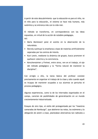 A partir de este descubrimiento –que la educación es para el niño, no
el niño para la educación_ el sistema se hace más humano, más
auténtico y se entronca más con la vida real.

El método se transforma, en correspondencia con las ideas
expuestas, en virtud de la acción de notables pedagogos.
Así:
•

María Montessori pone el acento en la observación de la
naturaleza.

•

Decroly sustituye la enseñanza a base de materias artificialmente
separadas por los centros de interés.

•

Kurt Lewin, mediante la dinámica de grupos, busca promover el
quehacer colectivo y la convivencia.

•

Kerschensteiner y Freinet, entre otros, ven en el trabajo, el eje
del método pedagógico y la “forma natural de mantener la
disciplina”.

Con

arreglo

a

ello,

la

tarea

básica

del

profesor

consiste

precisamente en organizar el trabajo de la clase y sólo cuando aquél
es incapaz de mantener ocupados a sus alumnos se perturba el
proceso pedagógico.

Algunas experiencias, como la de los internados organizados en el
campo, carecían de posibilidades de generalización en un mundo
crecientemente industrializado.

Ensayos de otro tipo, al estilo del protagonizado por los “maestros
camaradas de Hamburgo”, que abolieron las notas, los exámenes y la
obligación de asistir a clase, planteaban alternativas tan radicales a

43

 