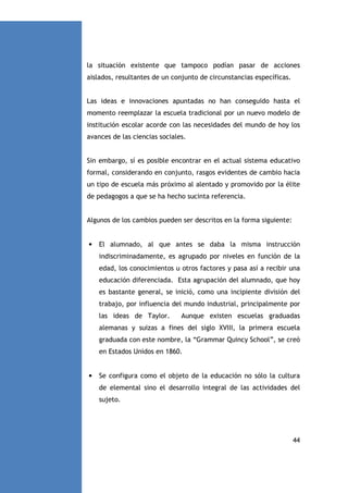 la situación existente que tampoco podían pasar de acciones
aislados, resultantes de un conjunto de circunstancias específicas.

Las ideas e innovaciones apuntadas no han conseguido hasta el
momento reemplazar la escuela tradicional por un nuevo modelo de
institución escolar acorde con las necesidades del mundo de hoy los
avances de las ciencias sociales.

Sin embargo, sí es posible encontrar en el actual sistema educativo
formal, considerando en conjunto, rasgos evidentes de cambio hacia
un tipo de escuela más próximo al alentado y promovido por la élite
de pedagogos a que se ha hecho sucinta referencia.

Algunos de los cambios pueden ser descritos en la forma siguiente:

•

El alumnado, al que antes se daba la misma instrucción
indiscriminadamente, es agrupado por niveles en función de la
edad, los conocimientos u otros factores y pasa así a recibir una
educación diferenciada. Esta agrupación del alumnado, que hoy
es bastante general, se inició, como una incipiente división del
trabajo, por influencia del mundo industrial, principalmente por
las ideas de Taylor.

Aunque existen escuelas graduadas

alemanas y suizas a fines del siglo XVIII, la primera escuela
graduada con este nombre, la “Grammar Quincy School”, se creó
en Estados Unidos en 1860.

•

Se configura como el objeto de la educación no sólo la cultura
de elemental sino el desarrollo integral de las actividades del
sujeto.

44

 