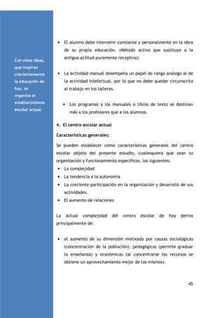 •

El alumno debe intervenir constante y personalmente en la obra
de su propia educación. (Método activo que sustituye a la
antigua actitud puramente receptiva).

Con estas ideas,
que inspiran
crecientemente

•

La actividad manual desempeña un papel de rango análogo al de

la educación de

la actividad intelectual, por lo que no debe quedar circunscrita

hoy, se

al trabajo en los talleres.

organiza el
establecimiento

•

escolar actual.

Los programas y los manuales o libros de texto se destinan
más a los profesores que a los alumnos.

4. El centro escolar actual
Características generales:
Se pueden establecer como características generales del centro
escolar objeto del presente estudio, cualesquiera que sean su
organización y funcionamiento específicos, las siguientes:
•

La complejidad

•

La tendencia a la autonomía

•

La creciente participación en la organización y desarrollo de sus
actividades.

•
La

El aumento de relaciones

actual

complejidad

del

centro

escolar

de

hoy

deriva

principalmente de:

•

el aumento de su dimensión motivado por causas sociológicas
(concentración de la población), pedagógicas (permite graduar
la enseñanza) y económicas (al concentrarse los recursos se
obtiene un aprovechamiento mejor de los mismos).

45

 