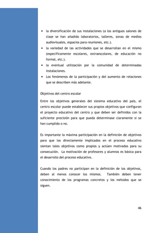 •

la diversificación de sus instalaciones (a los antiguos salones de
clase se han añadido laboratorios, talleres, zonas de medios
audiovisuales, espacios para reuniones, etc.).

•

la variedad de las actividades que se desarrollan en el mismo
(específicamente escolares, extraescolares, de educación no
formal, etc.).

•

la eventual utilización por la comunidad de determinadas
instalaciones.

•

Los fenómenos de la participación y del aumento de relaciones
que se describen más adelante.

Objetivos del centro escolar
Entre los objetivos generales del sistema educativo del país, el
centro escolar puede establecer sus propios objetivos que configuran
el proyecto educativo del centro y que deben ser definidos con la
suficiente precisión para que pueda determinase claramente si se
han cumplido o no.

Es importante la máxima participación en la definición de objetivos
para que los directamente implicados en el proceso educativo
sientan tales objetivos como propios y actúen motivados para su
consecución. La motivación de profesores y alumnos es básica para
el desarrollo del proceso educativo.

Cuando los padres no participan en la definición de los objetivos,
deben al menos conocer los mismos.

También deben tener

conocimiento de los programas concretos y los métodos que se
siguen.

46

 