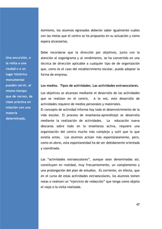 Asimismo, los alumnos egresados deberán saber igualmente cuáles
con las metas que el centro se ha propuesto en su actuación y cómo
espera alcanzarlas.

Debe recordarse que la dirección por objetivos, junto con la
Una excursión, o

atención al organigrama y al rendimiento, se ha convertido en una

la visita a una

técnica de dirección aplicable a cualquier tipo de de organización

ciudad o a un

que, como es el caso del establecimiento escolar, pueda adoptar la

lugar histórico

forma de empresa.

monumental
pueden servir, al
mismo tiempo
que de recreo, de
clase práctica en
relación con una
materia
determinada.

Los medios. Tipos de actividades. Las actividades extraescolares.
Los objetivos se alcanzan mediante el desarrollo de las actividades
que se realizan en el centro.

A la vez, este desarrollo de

actividades requiere de medios personales y materiales.
El concepto de actividad informa hoy todo el desenvolvimiento de la
vida escolar. El proceso de enseñanza-aprendizaje se desarrolla
mediante la realización de actividades.

La

educación nueva

descansa sobre todo en la enseñanza activa, requiere una
organización del centro mucho más compleja y sutil que la que
existía antes.

Los alumnos actúan más espontáneamente, pero,

como es obvio, esta espontaneidad ha de ser debidamente orientada
y coordinada.

Las “actividades extraescolares”, aunque sean denominadas así,
constituyen en realidad, muy frecuentemente, un complemento y
una prolongación del plan de estudios. Es corriente, en efecto, que
en el curso de estas actividades extraescolares, los alumnos tomen
notas o realicen un “ejercicio de redacción” que tenga como objeto
el viaje o la visita realizada.

47

 