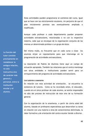 Estas actividades pueden programarse al comienzo del curso, igual
que se hace con las estrictamente escolares, sin perjuicio de que el
plan

inicialmente

previsto

sea

eventualmente

ampliado

o

modificado.

Aunque cada profesor o cada departamento puedan proponer
actividades extraescolares, relacionadas o no con la respectiva
materia, cabe que se encargue de la organización conjunta de las
mismas un determinado profesor o un grupo de éstos.

La función del
tutor consiste
precisamente en

Del mismo modo, es frecuente que en cada curso o clase

los

alumnos elijan un representante para que intervenga en la
programación de actividades extraescolares.

restablecer la
antigua relación,
no sólo
instructiva sino
de carácter más

La Asociación de Padres de Alumnos tiene aquí un campo de
actuación apropiado. También las relaciones que el centro mantenga
con otras entidades e instituciones pueden servir para un
enriquecimiento del programa de actividades extraescolares.

general y
personal, entre la
institución
escolar y el
alumno.

Los tutores o asesores
En relación con esta actividad de orientación,

se encuentra la

existencia de tutores. Como se ha recordado antes, el educador,
cuando era el único profesor de cada alumno, se sentía responsable
no sólo del proceso de instrucción de éste sino de su formación
general.

Con la organización de la enseñanza, a partir de cierta edad del
alumno, basada en profesores especialistas que desarrollan su tarea
en relación con una materia o área de conocimientos delimitada, la
labor formativa y de orientación del centro escolar tiende a diluirse.

48

 