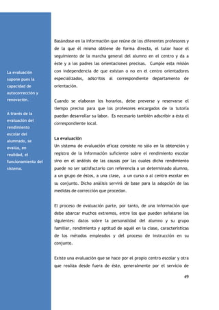 Basándose en la información que reúne de los diferentes profesores y
de la que él mismo obtiene de forma directa, el tutor hace el
seguimiento de la marcha general del alumno en el centro y da a
éste y a los padres las orientaciones precisas. Cumple esta misión
La evaluación

con independencia de que existan o no en el centro orientadores

supone pues la

especializados, adscritos al correspondiente departamento de

capacidad de

orientación.

autocorrección y
renovación.

Cuando se elaboran los horarios, debe preverse y reservarse el
tiempo preciso para que los profesores encargados de la tutoría

A través de la
evaluación del
rendimiento

puedan desarrollar su labor. Es necesario también adscribir a ésta el
correspondiente local.

escolar del
alumnado, se

La evaluación

evalúa, en

Un sistema de evaluación eficaz consiste no sólo en la obtención y

realidad, el

registro de la información suficiente sobre el rendimiento escolar

funcionamiento del

sino en el análisis de las causas por las cuales dicho rendimiento

sistema.

puede no ser satisfactorio con referencia a un determinado alumno,
a un grupo de éstos, a una clase, a un curso o al centro escolar en
su conjunto. Dicho análisis servirá de base para la adopción de las
medidas de corrección que procedan.

El proceso de evaluación parte, por tanto, de una información que
debe abarcar muchos extremos, entre los que pueden señalarse los
siguientes: datos sobre la personalidad del alumno y su grupo
familiar, rendimiento y aptitud de aquél en la clase, características
de los métodos empleados y del proceso de instrucción en su
conjunto.

Existe una evaluación que se hace por el propio centro escolar y otra
que realiza desde fuera de éste, generalmente por el servicio de
49

 
