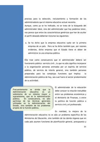 precisas para la selección, reclutamiento y formación de los
administradores que el sistema educativo actual necesita.
Aunque, como ya se ha indicado, no se trata de la búsqueda del
administrador ideal, sino del administrador que hoy podemos tener,
nos parece que entre las características genéricas que han de acuñar
el perfil deseado deberían incluirse las siguientes:

a. Se ha dicho que la empresa educativa suele ser la primera
empresa de un país. Pero se ha dicho también que, por razones
evidentes, dicha empresa que el Estado tiene el deber de
administrar es una empresa pública.

Ello trae como consecuencia que el administrador deberá ser
funcionario público –servicio civil-, lo que no sólo significa incorporar
a la organización personas animadas por un espíritu de servicio
público, de servicio de interés general, sino también personas
preparadas

para

las

complejas

funciones

que

implica

la

Administración pública de hoy, sea cual fuere el sector predominante
de su actividad.

El administrador de la educación
Frecuentemente se olvida que la
Administración
educativa
es
un
subsistema de un sistema mayor o
suprasistema, que es la Administración
pública.
En consecuencia, no sólo
participa de las técnicas generales
utilizadas en la Administración del
Estado, sino también de los problemas
propios de la función pública.

debe conocer la relación ineludible
entre sus problemas económicos y
el Ministerio de Finanzas, o entre
la política de función pública o
servicio civil y el profesorado.

En realidad, la mejora de la
Administración educativa no es sólo un problema específico de los
Ministerios de Educación, sino también de los demás órganos que en
cada país asumen funciones de planificación general, presupuesto y
51

 