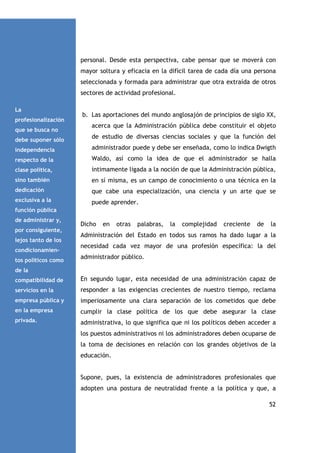 personal. Desde esta perspectiva, cabe pensar que se moverá con
mayor soltura y eficacia en la difícil tarea de cada día una persona
seleccionada y formada para administrar que otra extraída de otros
sectores de actividad profesional.
La
profesionalización
que se busca no

b. Las aportaciones del mundo anglosajón de principios de siglo XX,
acerca que la Administración pública debe constituir el objeto

debe suponer sólo

de estudio de diversas ciencias sociales y que la función del

independencia

administrador puede y debe ser enseñada, como lo indica Dwigth

respecto de la

Waldo, así como la idea de que el administrador se halla

clase política,

íntimamente ligada a la noción de que la Administración pública,

sino también

en sí misma, es un campo de conocimiento o una técnica en la

dedicación

que cabe una especialización, una ciencia y un arte que se

exclusiva a la

puede aprender.

función pública
de administrar y,
por consiguiente,
lejos tanto de los
condicionamientos políticos como

Dicho

en

otras

palabras,

la

complejidad

creciente

de

la

Administración del Estado en todos sus ramos ha dado lugar a la
necesidad cada vez mayor de una profesión específica: la del
administrador público.

de la
compatibilidad de

En segundo lugar, esta necesidad de una administración capaz de

servicios en la

responder a las exigencias crecientes de nuestro tiempo, reclama

empresa pública y

imperiosamente una clara separación de los cometidos que debe

en la empresa

cumplir la clase política de los que debe asegurar la clase

privada.

administrativa, lo que significa que ni los políticos deben acceder a
los puestos administrativos ni los administradores deben ocuparse de
la toma de decisiones en relación con los grandes objetivos de la
educación.

Supone, pues, la existencia de administradores profesionales que
adopten una postura de neutralidad frente a la política y que, a
52

 