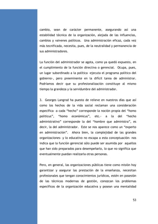 cambio, sean de carácter permanente, asegurando así

una

estabilidad técnica de la organización, alejada de las influencias,
cambios y vaivenes políticos. Una administración eficaz, cada vez
más tecnificada, necesita, pues, de la neutralidad y permanencia de
sus administradores.

La función del administrador se agota, como ya quedó expuesto, en
el cumplimiento de la función directiva o gerencial. Ocupa, pues,
un lugar subordinado a la política -ejecuta el programa político del
gobierno-, pero preeminente en la difícil tarea de administrar.
Podríamos decir que su profesionalización constituye al mismo
tiempo la grandeza y la servidumbre del administrador.

3. Georges Langrod ha puesto de relieve en nuestros días que así
como los hechos de la vida social reclaman una consideración
específica –a cada “hecho” corresponde la noción propia del “homo
politicus”,

“homo

económicus”,

etc.-

a

la

del

“hecho

administrativo” corresponde la del “hombre que administra”, es
decir, la del administrador. Este se nos aparece como un “experto
en administración”.

Ahora bien, la complejidad de las grandes

organizaciones- y lo educativo no escapa a esta conceptuación- nos
indica que la función gerencial sólo puede ser asumida por aquellos
que han sido preparados para desempeñarlo, lo que no significa que
eventualmente puedan realizarla otras personas.

Pero, en general, las organizaciones públicas tiene como misión hoy
garantizar y asegurar las prestación de la enseñanza, necesitan
profesionales que tengan conocimientos jurídicos, estén en posesión
de las técnicas modernas de gestión, conozcan los problemas
específicos de la organización educativa y posean una mentalidad

53

 