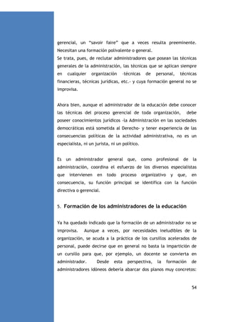 gerencial, un “savoir faire” que a veces resulta preeminente.
Necesitan una formación polivalente o general.
Se trata, pues, de reclutar administradores que posean las técnicas
generales de la administración, las técnicas que se aplican siempre
en

cualquier

organización

–técnicas

de

personal,

técnicas

financieras, técnicas jurídicas, etc.- y cuya formación general no se
improvisa.

Ahora bien, aunque el administrador de la educación debe conocer
las técnicas del proceso gerencial de toda organización,

debe

poseer conocimientos jurídicos -la Administración en las sociedades
democráticas está sometida al Derecho- y tener experiencia de las
consecuencias políticas de la actividad administrativa, no es un
especialista, ni un jurista, ni un político.

Es

un

administrador

general

que,

como

profesional

de

la

administración, coordina el esfuerzo de los diversos especialistas
que

intervienen

en

todo

proceso

organizativo

y

que,

en

consecuencia, su función principal se identifica con la función
directiva o gerencial.

5. Formación de los administradores de la educación

Ya ha quedado indicado que la formación de un administrador no se
improvisa.

Aunque a veces, por necesidades ineludibles de la

organización, se acuda a la práctica de los cursillos acelerados de
personal, puede decirse que en general no basta la impartición de
un cursillo para que, por ejemplo, un docente se convierta en
administrador.

Desde

esta

perspectiva,

la

formación

de

administradores idóneos debería abarcar dos planos muy concretos:

54

 