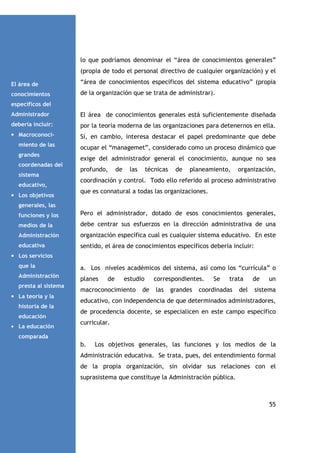 lo que podríamos denominar el “área de conocimientos generales”
(propia de todo el personal directivo de cualquier organización) y el
El área de

“área de conocimientos específicos del sistema educativo” (propia

conocimientos

de la organización que se trata de administrar).

específicos del
Administrador

El área de conocimientos generales está suficientemente diseñada

debería incluir:

por la teoría moderna de las organizaciones para detenernos en ella.

• Macroconoci-

Sí, en cambio, interesa destacar el papel predominante que debe

miento de las

ocupar el “managemet”, considerado como un proceso dinámico que

grandes
coordenadas del
sistema
educativo,
• Los objetivos

exige del administrador general el conocimiento, aunque no sea
profundo,

de

las

técnicas

de

planeamiento,

organización,

coordinación y control. Todo ello referido al proceso administrativo
que es connatural a todas las organizaciones.

generales, las
funciones y los

Pero el administrador, dotado de esos conocimientos generales,

medios de la

debe centrar sus esfuerzos en la dirección administrativa de una

Administración

organización específica cual es cualquier sistema educativo. En este

educativa

sentido, el área de conocimientos específicos debería incluir:

• Los servicios
que la

a. Los niveles académicos del sistema, así como los “currícula” o

Administración

planes

presta al sistema
• La teoría y la
historia de la
educación
• La educación

de

estudio

macroconocimiento

de

correspondientes.
las

grandes

Se

trata

coordinadas

del

de

un

sistema

educativo, con independencia de que determinados administradores,
de procedencia docente, se especialicen en este campo específico
curricular.

comparada

b.

Los objetivos generales, las funciones y los medios de la

Administración educativa. Se trata, pues, del entendimiento formal
de la propia organización, sin olvidar sus relaciones con el
suprasistema que constituye la Administración pública.

55

 