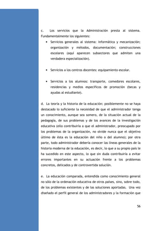 c.

Los servicios que la Administración presta al sistema.

Fundamentalmente los siguientes:
•

Servicios generales al sistema: informática y mecanización;
organización y métodos, documentación; construcciones
escolares (aquí aparecen subsectores que admiten una
verdadera especialización).

•

Servicios a los centros docentes: equipamiento escolar.

•

Servicios a los alumnos: transporte, comedores escolares,
residencias y medios específicos de promoción (becas y
ayudas al estudiante).

d. La teoría y la historia de la educación: posiblemente no se haya
destacado lo suficiente la necesidad de que el administrador tenga
un conocimiento, aunque sea somero, de la situación actual de la
pedagogía, de sus problemas y de los avances de la investigación
educativa (ello contribuiría a que el administrador, preocupado por
los problemas de la organización, no olvide nunca que el objetivo
último de ésta es la educación del niño o del alumno); por otra
parte, todo administrador debería conocer las líneas generales de la
historia moderna de la educación, es decir, lo que a su propio país le
ha sucedido en este aspecto, lo que sin duda contribuiría a evitar
errores importantes en su actuación frente a los problemas
concretos, delicados y de controvertida solución.

e. La educación comparada, entendida como conocimiento general
no sólo de la ordenación educativa de otros países, sino, sobre todo,
de los problemas existentes y de las soluciones aportadas. Una vez
diseñado el perfil general de los administradores y la formación que

56

 