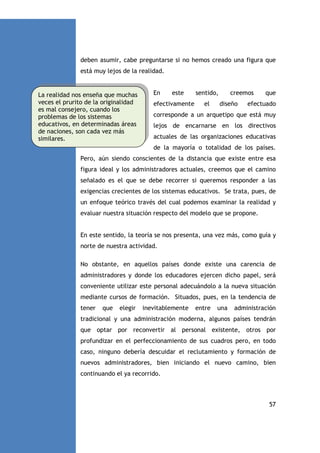 deben asumir, cabe preguntarse si no hemos creado una figura que
está muy lejos de la realidad.

La realidad nos enseña que muchas
veces el prurito de la originalidad
es mal consejero, cuando los
problemas de los sistemas
educativos, en determinadas áreas
de naciones, son cada vez más
similares.

En

este

efectivamente

sentido,
el

creemos
diseño

que

efectuado

corresponde a un arquetipo que está muy
lejos de encarnarse en los directivos
actuales de las organizaciones educativas
de la mayoría o totalidad de los países.

Pero, aún siendo conscientes de la distancia que existe entre esa
figura ideal y los administradores actuales, creemos que el camino
señalado es el que se debe recorrer si queremos responder a las
exigencias crecientes de los sistemas educativos. Se trata, pues, de
un enfoque teórico través del cual podemos examinar la realidad y
evaluar nuestra situación respecto del modelo que se propone.

En este sentido, la teoría se nos presenta, una vez más, como guía y
norte de nuestra actividad.
No obstante, en aquellos países donde existe una carencia de
administradores y donde los educadores ejercen dicho papel, será
conveniente utilizar este personal adecuándolo a la nueva situación
mediante cursos de formación. Situados, pues, en la tendencia de
tener

que

elegir

inevitablemente

entre

una

administración

tradicional y una administración moderna, algunos países tendrán
que optar por reconvertir al personal existente, otros por
profundizar en el perfeccionamiento de sus cuadros pero, en todo
caso, ninguno debería descuidar el reclutamiento y formación de
nuevos administradores, bien iniciando el nuevo camino, bien
continuando el ya recorrido.

57

 