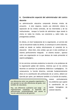 6. Consideración especial del administrador del centro
docente
La

administración

actuación.

educativa

comprende

diversos

niveles

de

A este respecto, resulta una distinción clásica la

separación de los niveles centrales, de los intermedios y de los
institucionales.

Aunque la función de administrar sigue siendo la

misma en todos los niveles, sus caracteres y, sobre todo, sus
protagonistas cambian.

En efecto, el nivel fundamental de la organización, al servicio del
cual se encuentran todos los demás, lo constituye el centro docente,
unidad en donde se realiza efectivamente el cometido de la
educación. Ahora bien, esta unidad, que por sí sola constituye un
sistema perfectamente integrado – el sistema escolar-, aparece
como una organización en la que destaca de modo primordial el
aspecto pedagógico.

En los servicios centrales predomina la atención a los problemas de
la organización global del sistema, mientras que en los centros
docentes se acentúan los problemas didácticos o pedagógicos. En
consecuencia, la función directiva, centrada fundamentalmente
ahora en la coordinación del profesorado de un centro, deberá ser
ejercido por quien, por dedicarse también a la función de enseñar,
conoce

profundamente

Las diferencias entre una pequeña organización y
otra grande no son sólo diferencias de grado, sino
también de naturaleza.

los problemas que supone

Hay, una diferencia cualitativa que exige – en
organizaciones complejas– la aparición del
administrador profesionalizado que asume la
función administrativa del gerente.

equipo

la

coordinación

de

un

homogéneo

de

carácter docente.

58

 