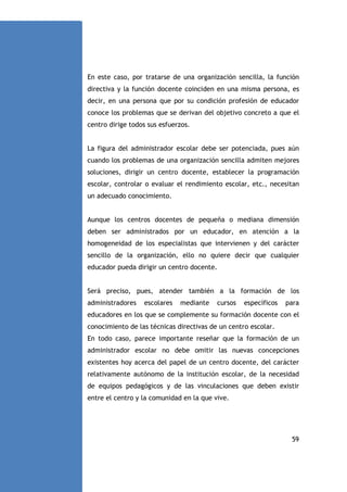 En este caso, por tratarse de una organización sencilla, la función
directiva y la función docente coinciden en una misma persona, es
decir, en una persona que por su condición profesión de educador
conoce los problemas que se derivan del objetivo concreto a que el
centro dirige todos sus esfuerzos.

La figura del administrador escolar debe ser potenciada, pues aún
cuando los problemas de una organización sencilla admiten mejores
soluciones, dirigir un centro docente, establecer la programación
escolar, controlar o evaluar el rendimiento escolar, etc., necesitan
un adecuado conocimiento.

Aunque los centros docentes de pequeña o mediana dimensión
deben ser administrados por un educador, en atención a la
homogeneidad de los especialistas que intervienen y del carácter
sencillo de la organización, ello no quiere decir que cualquier
educador pueda dirigir un centro docente.

Será preciso, pues, atender también a la formación de los
administradores

escolares

mediante

cursos

específicos

para

educadores en los que se complemente su formación docente con el
conocimiento de las técnicas directivas de un centro escolar.
En todo caso, parece importante reseñar que la formación de un
administrador escolar no debe omitir las nuevas concepciones
existentes hoy acerca del papel de un centro docente, del carácter
relativamente autónomo de la institución escolar, de la necesidad
de equipos pedagógicos y de las vinculaciones que deben existir
entre el centro y la comunidad en la que vive.

59

 