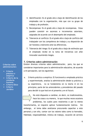 4. Identificación: Es el grado alto o bajo de identificación de los
empleados con la organización, más que con su grupo de
trabajo y de profesión.
5. Recompensas: Es el grado alto o bajo de recompensas. Estas
pueden consistir en ascensos e incrementos salariales,
asignados de acuerdo con el desempeño del empleado.
6. Tolerancia al conflicto: Es el grado alto o bajo de conflicto del
trabajador con los compañeros de trabajo y su disposición de
ser honesto y tolerante ante las diferencias.
7. Tolerancia del riesgo: Es el grado alto o bajo de estímulos que
el empleado recibe en la toma de iniciativas con afán
innovador asumiendo riesgos.

7. Criterios sobre administración
Criterios sobre
administración:
•

•

•
•

Criterio
práctico o
empírico
Criterio de la
conducta
humana
Criterio Ético
Criterio
Jurídico

Existen diversos criterios sobre administración;

pero, los que se

consideran importantes para la administración educativa, de acuerdo
a mi percepción, son los siguientes:

a.

Criterio práctico o empírico: El funcionario o empleado práctico
y experimentado, analiza la administración desde su práctica y
su experiencia,

no se fundamenta en la teoría ni en los

principios; parte de los antecedentes y precedentes del pasado
para decidir lo que hará en el presente y en el futuro.
No está dispuesto a cambiar, es decir, es tradicionalista,
hace las cosas a su manera, lo que muchas veces ocasiona
problemas, los cuales para resolverlos o por lo menos
transformarlos, se requiere aplicar fundamentación teórica.
embargo,

Sin

el tema debe analizarse procurando capacitar a este

personal y con ello, contar con los valores tales como la honradez,
fidelidad, responsabilidad, mística de trabajo, vocación de servicio

6

 
