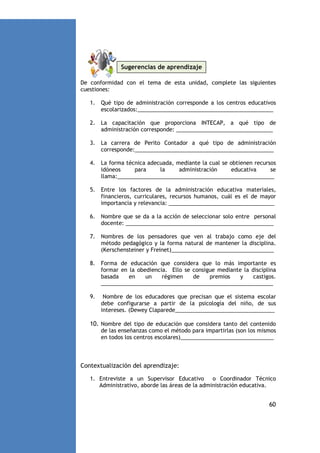 Sugerencias de aprendizaje
De conformidad con el tema de esta unidad, complete las siguientes
cuestiones:
1.

Qué tipo de administración corresponde a los centros educativos
escolarizados:_____________________________________________

2.

La capacitación que proporciona INTECAP, a qué tipo de
administración corresponde: ________________________________

3.

La carrera de Perito Contador a qué tipo de administración
corresponde:______________________________________________

4.

La forma técnica adecuada, mediante la cual se obtienen recursos
idóneos
para
la
administración
educativa
se
llama:____________________________________________________

5.

Entre los factores de la administración educativa materiales,
financieros, curriculares, recursos humanos, cuál es el de mayor
importancia y relevancia: ___________________________________

6.

Nombre que se da a la acción de seleccionar solo entre personal
docente: _________________________________________________

7.

Nombres de los pensadores que ven al trabajo como eje del
método pedagógico y la forma natural de mantener la disciplina.
(Kerschensteiner y Freinet)__________________________________

8.

Forma de educación que considera que lo más importante es
formar en la obediencia. Ello se consigue mediante la disciplina
basada
en
un
régimen
de
premios
y
castigos.
_________________________________________________________

9.

Nombre de los educadores que precisan que el sistema escolar
debe configurarse a partir de la psicología del niño, de sus
intereses. (Dewey Claparede_________________________________

10. Nombre del tipo de educación que considera tanto del contenido
de las enseñanzas como el método para impartirlas (son los mismos
en todos los centros escolares)_______________________________

Contextualización del aprendizaje:
1. Entreviste a un Supervisor Educativo o Coordinador Técnico
Administrativo, aborde las áreas de la administración educativa.

60

 