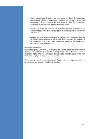 2. Como producto de la entrevista determine las áreas de educación
permanente, ámbito geográfico, niveles educativos, ramas de
educación y áreas organizativas que están a cargo del Supervisor
Educativo o Coordinador Técnico Administrativo.

3. Elabore un mapa conceptual del tema los recursos humanos en la
administración educativa y describa de manera sucinta el contenido
del mismo.

4. Analice los centros educativos de su jurisdicción y establezca como
se desarrolla la administración actual de los mismos de acuerdo a
su diagnóstico, si es el caso, establezca deficiencias y presente
propuestas para superarlas.
Pregunta Reflexiva:
En nuestro país, Guatemala, la mayoría de centros escolares tiene como
director un profesor que se ha desempeñado como docente durante
muchos o pocos años, la legislación actual así lo permite, es decir no hay
limitación legal para desempeñar el puesto.
Desde su experiencia, esta situación, influye positiva o negativamente en
la eficiencia del centro. ¿Cuál es su opinión?

61

 