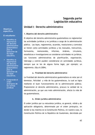 Segunda parte
Legislación educativa
Unidad I: Derecho administrativo
Objetivos
específicos
El estudiante:
•

Identifica la
importancia
del derecho
administrativo
guatemalteco
para la
aplicación de
las leyes
educativa.

1. Objetivo del derecho administrativo
El objetivo del derecho administrativo guatemalteco es reglamentar
las actividades jurídicas y no jurídicas a cargo de la administración
pública. Las leyes, reglamentos, acuerdos, resoluciones y contratos
se tienen como actividades jurídicas y los manuales, instructivos,
formularios,

•

Identifica la
importancia
del derecho
administrativo
guatemalteco
para la
aplicación de
las leyes
educativas.
Comprende el
orden
jerárquico de
las normas
jurídicas

informes,

órdenes,

circulares,

estadísticas e investigaciones se consideran actividades no jurídicas.
Las

•

memorandos,

funciones

administrativas

de

planificación,

organización,

liderazgo y control pueden considerarse en actividades jurídicas,
siempre que se les de alguna forma legal, por ejemplo: un
reglamento. (Op.cit.2004).
a. Finalidad del derecho administrativo
La finalidad del derecho administrativo guatemalteco es velar por el
bienestar, felicidad y vida de los guatemaltecos, la cual se logra
mediante el buen funcionamiento de la administración pública.
Propiamente el derecho administrativo, procura la calidad de la
administración, ya que una mala administración, afecta la vida de
los guatemaltecos.
b. Orden jurídico administrativo
El orden jurídico por su naturaleza jurídica, es general, válido y de
aplicación obligatoria, determinado por el orden jerárquico, en
donde la ley máxima es la Constitución Política, en nuestro caso, la
Constitución Política de la República de Guatemala, decretada por

62

 