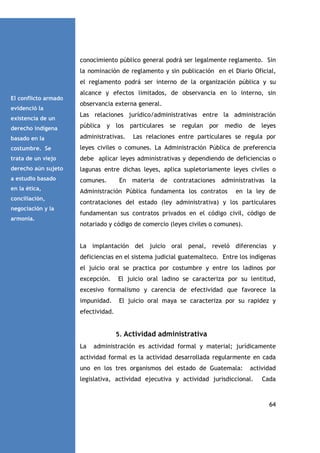 conocimiento público general podrá ser legalmente reglamento. Sin
la nominación de reglamento y sin publicación en el Diario Oficial,
el reglamento podrá ser interno de la organización pública y su
El conflicto armado
evidenció la
existencia de un

alcance y efectos limitados, de observancia en lo interno, sin
observancia externa general.
Las relaciones jurídico/administrativas entre la administración

derecho indígena

pública y los particulares se regulan por medio de leyes

basado en la

administrativas.

costumbre. Se

leyes civiles o comunes. La Administración Pública de preferencia

trata de un viejo

debe aplicar leyes administrativas y dependiendo de deficiencias o

derecho aún sujeto

lagunas entre dichas leyes, aplica supletoriamente leyes civiles o

a estudio basado

comunes.

en la ética,

Administración Pública fundamenta los contratos

conciliación,
negociación y la
armonía.

Las relaciones entre particulares se regula por

En materia de contrataciones administrativas la
en la ley de

contrataciones del estado (ley administrativa) y los particulares
fundamentan sus contratos privados en el código civil, código de
notariado y código de comercio (leyes civiles o comunes).

La implantación del juicio oral penal, reveló diferencias y
deficiencias en el sistema judicial guatemalteco. Entre los indígenas
el juicio oral se practica por costumbre y entre los ladinos por
excepción.

El juicio oral ladino se caracteriza por su lentitud,

excesivo formalismo y carencia de efectividad que favorece la
impunidad.

El juicio oral maya se caracteriza por su rapidez y

efectividad.

5. Actividad administrativa
La

administración es actividad formal y material; jurídicamente

actividad formal es la actividad desarrollada regularmente en cada
uno en los tres organismos del estado de Guatemala:

actividad

legislativa, actividad ejecutiva y actividad jurisdiccional.

Cada

64

 