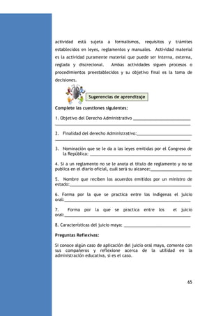actividad

está

sujeta

a

formalismos,

requisitos

y

trámites

establecidos en leyes, reglamentos y manuales. Actividad material
es la actividad puramente material que puede ser interna, externa,
reglada y discrecional.

Ambas actividades siguen procesos o

procedimientos preestablecidos y su objetivo final es la toma de
decisiones.

Sugerencias de aprendizaje
Complete las cuestiones siguientes:
1. Objetivo del Derecho Administrativo _________________________
___________________________________________________________
2. Finalidad del derecho Administrativo:________________________
___________________________________________________________
3. Nominación que se le da a las leyes emitidas por el Congreso de
la República: ____________________________________________
4. Si a un reglamento no se le anota el título de reglamento y no se
publica en el diario oficial, cuál será su alcance:__________________
5. Nombre que reciben los acuerdos emitidos por un ministro de
estado:_____________________________________________________
6. Forma por la que se practica entre los indígenas el juicio
oral:_______________________________________________________
7.
Forma por la que se practica entre los
el juicio
oral:_______________________________________________________
8. Características del juicio maya: _____________________________
Preguntas Reflexivas:
Si conoce algún caso de aplicación del juicio oral maya, comente con
sus compañeros y reflexione acerca de la utilidad en la
administración educativa, si es el caso.

65

 