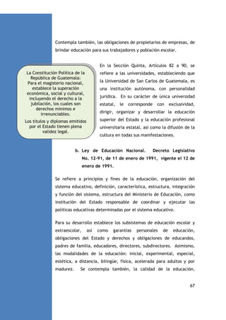 Contempla también, las obligaciones de propietarios de empresas, de
brindar educación para sus trabajadores y población escolar.

En la Sección Quinta, Artículos 82 a 90, se
La Constitución Política de la
República de Guatemala:
Para el magisterio nacional,
establece la superación
económica, social y cultural,
incluyendo el derecho a la
jubilación, los cuales son
derechos mínimos e
irrenunciables.

refiere a las universidades, estableciendo que

Los títulos y diplomas emitidos
por el Estado tienen plena
validez legal.

superior del Estado y la educación profesional

la Universidad de San Carlos de Guatemala, es
una institución autónoma, con personalidad
jurídica. En su carácter de única universidad
estatal,

le

corresponde

con

exclusividad,

dirigir, organizar y desarrollar la educación

universitaria estatal, así como la difusión de la
cultura en todas sus manifestaciones.

b. Ley de Educación Nacional.

Decreto Legislativo

No. 12-91, de 11 de enero de 1991, vigente el 12 de
enero de 1991.
Se refiere a principios y fines de la educación, organización del
sistema educativo, definición, característica, estructura, integración
y función del sistema, estructura del Ministerio de Educación, como
institución del Estado responsable de coordinar y ejecutar las
políticas educativas determinadas por el sistema educativo.
Para su desarrollo establece los subsistemas de educación escolar y
extraescolar,

así

como

garantías

personales

de

educación,

obligaciones del Estado y derechos y obligaciones de educandos,
padres de familia, educadores, directores, subdirectores. Asimismo,
las modalidades de la educación: inicial, experimental, especial,
estética, a distancia, bilingüe, física, acelerada para adultos y por
madurez.

Se contempla también, la calidad de la educación,

67

 