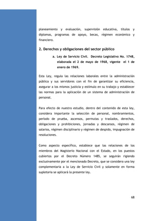 planeamiento

y

evaluación,

supervisión

educativa,

títulos

y

diplomas, programas de apoyo, becas, régimen económico y
financiero.

2. Derechos y obligaciones del sector público
a. Ley de Servicio Civil. Decreto Legislativo No. 1748,
elaborada el 2 de mayo de 1968, vigente

el 1 de

enero de 1969.
Esta Ley, regula las relaciones laborales entre la administración
pública y sus servidores con el fin de garantizar su eficiencia,
asegurar a los mismos justicia y estímulo en su trabajo y establecer
las normas para la aplicación de un sistema de administración de
personal.

Para efecto de nuestro estudio, dentro del contenido de esta ley,
considera importante la selección de personal, nombramientos,
período de prueba, ascensos, permutas y traslados, derechos,
obligaciones y prohibiciones, jornadas y descansos, régimen de
salarios, régimen disciplinario y régimen de despido, impugnación de
resoluciones.

Como aspecto específico, establece que las relaciones de los
miembros del Magisterio Nacional con el Estado, en los puestos
cubiertos por el Decreto Número 1485, se seguirán rigiendo
exclusivamente por el mencionado Decreto, que se considera una ley
complementaria a la Ley de Servicio Civil y solamente en forma
supletoria se aplicará la presente ley.

68

 