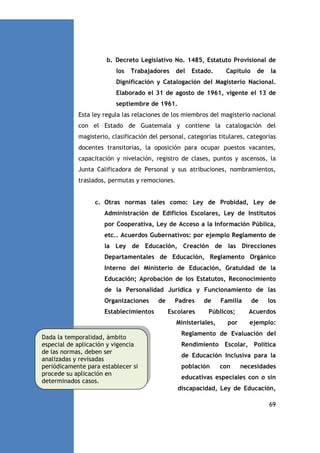 b. Decreto Legislativo No. 1485, Estatuto Provisional de
los

Trabajadores

del

Estado.

Capítulo

de

la

Dignificación y Catalogación del Magisterio Nacional.
Elaborado el 31 de agosto de 1961, vigente el 13 de
septiembre de 1961.
Esta ley regula las relaciones de los miembros del magisterio nacional
con el Estado de Guatemala y contiene la catalogación del
magisterio, clasificación del personal, categorías titulares, categorías
docentes transitorias, la oposición para ocupar puestos vacantes,
capacitación y nivelación, registro de clases, puntos y ascensos, la
Junta Calificadora de Personal y sus atribuciones, nombramientos,
traslados, permutas y remociones.

c. Otras normas tales como: Ley de Probidad, Ley de
Administración de Edificios Escolares, Ley de Institutos
por Cooperativa, Ley de Acceso a la Información Pública,
etc.. Acuerdos Gubernativos: por ejemplo Reglamento de
la Ley de Educación, Creación de las Direcciones
Departamentales de Educación, Reglamento Orgánico
Interno del Ministerio de Educación, Gratuidad de la
Educación; Aprobación de los Estatutos, Reconocimiento
de la Personalidad Jurídica y Funcionamiento de las
Organizaciones
Establecimientos

de

Padres
Escolares

de

Públicos;

Ministeriales,
Dada la temporalidad, ámbito
especial de aplicación y vigencia
de las normas, deben ser
analizadas y revisadas
periódicamente para establecer si
procede su aplicación en
determinados casos.

Familia

por

de

los

Acuerdos
ejemplo:

Reglamento de Evaluación del
Rendimiento Escolar, Política
de Educación Inclusiva para la
población

con

necesidades

educativas especiales con o sin
discapacidad, Ley de Educación,
69

 