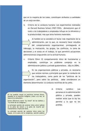 que en la mayoría de los casos, constituyen atributos o cualidades
de un viejo servidor.
b.

Criterio de la conducta humana: Los experimentos realizados
en Harvard Business School (1927-1932), demostraron que el
trato a los trabajadores o empleados influye en la eficiencia y
la productividad, más que otros factores materiales.
Al hombre se le considera el factor más importante de la
administración, por lo que, es necesario hacer estudios
del

comportamiento

organizacional,

privilegiando

el

liderazgo, la motivación, los grupos, los conflictos, la toma de
decisiones y el stress en el trabajo, lo que permitirá actuaciones
administrativas congruentes con la actitud humana.
c.

Criterio Ético: El comportamiento ético de funcionarios y
empleados,

constituye

un

problema

complejo

en

la

administración pública y privada guatemalteca. (Op.cit.2004).
En las organizaciones públicas y privadas, es necesario
que existan normas y principios que guíen la conducta de
los trabajadores, como parte de las “políticas de la
organización”, pero sobre las políticas,

debe considerarse un

elemento determinante: la conducta rectilínea de los jefes.

d.

Criterio

Jurídico:

Las

personas en la administración
En los pueblos mayas se practican normas éticas,
basadas en el derecho indígena y éste a su vez, se
basa en la costumbre.
Existe diferencia entre “la moral” de los ladinos y
“la moral de los indígenas”.
La principal sanción de carácter ético entre ladinos
es la pena de cárcel y la pena de muerte por
fusilamiento e inyección letal.

pública y privada, pueden
realizar actos que la ley les
permite y lo que no les
prohíbe.

La principal sanción de carácter ético entre los
mayas, es la pena de la vergüenza, sanción pública

7

 