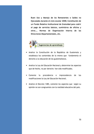Buen Uso y Manejo de los Remanentes o Saldos no
Ejecutados durante el ciclo escolar 2008; Constitución de
un Fondo Rotativo Institucional de Gratuidad para cubrir
el pago de servicios básicos, suministros de oficina y
otros…,

Normas

de

Organización

Interna

de

las

Direcciones Departamentales, etc.

Sugerencias de aprendizaje

•

Analice la Constitución de la República de Guatemala y
establezca los contenidos de la misma que

fundamenta el

derecho a la educación de los guatemaltecos.

•

Analice la Ley de Educación Nacional y determine los aspectos
que de hecho, no por derecho han sido modificados.

•

Comente

la

procedencia

e

improcedencia

de

las

modificaciones la Ley de Educación Nacional.
•

Analice el Decreto 1485, comente los aspectos que según su
opinión no son congruentes con la realidad educativa del país.

70

 