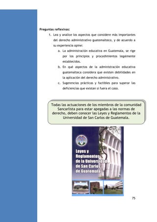 Preguntas reflexivas:
1. Lea y analice los aspectos que considere más importantes
del derecho administrativo guatemalteco, y de acuerdo a
su experiencia opine:
a. La administración educativa en Guatemala, se rige
por los principios y procedimientos legalmente
establecidos.
b. En qué aspectos de la administración educativa
guatemalteca considera que existen debilidades en
la aplicación del derecho administrativo.
c. Sugerencias prácticas y factibles para superar las
deficiencias que existan si fuera el caso.

Todas las actuaciones de los miembros de la comunidad
Sancarlista para estar apegadas a las normas de
derecho, deben conocer las Leyes y Reglamentos de la
Universidad de San Carlos de Guatemala.

75

 