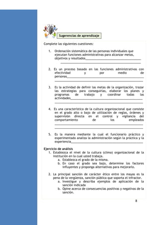 Sugerencias de aprendizaje
Complete las siguientes cuestiones:
1.

Ordenación sistemática de las personas individuales que
ejecutan funciones administrativas para alcanzar metas,
objetivos y resultados__________________________________
_________________________________________________

2. Es un proceso basado en las funciones administrativas con
efectividad
y
por
medio
de
personas_______________________________________________
______________________________________________________
3.

Es la actividad de definir las metas de la organización, trazar
las estrategias para conseguirlas, elaborar los planes y
programas
de
trabajo
y
coordinar
todas
las
actividades____________________________________________
______________________________________________________

4. Es una característica de la cultura organizacional que consiste
en el grado alto o bajo de utilización de reglas, órdenes y
supervisión directa en el control y vigilancia del
comportamiento
de
los
empleados
______________________________________________________
______________________________________________________
5.

Es la manera mediante la cual el funcionario práctico y
experimentado analiza la administración según la práctica y la
experiencia____________________________________________

Ejercicio de análisis
1. Establezca el nivel de la cultura (clima) organizacional de la
institución en la cual usted trabaja.
a. Establezca el grado de la misma.
b. En caso el grado sea bajo, determine los factores
influyentes y proponga alternativas para mejorarlo.
2. La principal sanción de carácter ético entre los mayas es la
pena de la vergüenza, sanción pública que soporta el infractor.
a. Investigue y describa ejemplos de aplicación de la
sanción indicada
b. Opine acerca de consecuencias positivas y negativas de la
sanción.
8

 