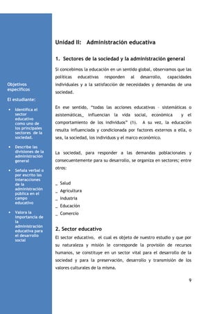 Unidad II: Administración educativa
1. Sectores de la sociedad y la administración general
Si concebimos la educación en un sentido global, observamos que las
políticas
Objetivos
específicos

educativas

responden

al

desarrollo,

capacidades

individuales y a la satisfacción de necesidades y demandas de una
sociedad.

El estudiante:
•

•

•

•

Identifica el
sector
educativo
como uno de
los principales
sectores de la
sociedad.
Describe las
divisiones de la
administración
general
Señala verbal o
por escrito las
interacciones
de la
administración
pública en el
campo
educativo
Valora la
importancia de
la
administración
educativa para
el desarrollo
social

En ese sentido, “todas las acciones educativas – sistemáticas o
asistemáticas_ influencian la vida social, económica
comportamiento de los individuos” (1).

y

el

A su vez, la educación

resulta influenciada y condicionada por factores externos a ella, o
sea, la sociedad, los individuos y el marco económico.

La sociedad, para responder a las demandas poblacionales y
consecuentemente para su desarrollo, se organiza en sectores; entre
otros:

_ Salud
_ Agricultura
_ Industria
_ Educación
_ Comercio

2. Sector educativo
El sector educativo, el cual es objeto de nuestro estudio y que por
su naturaleza y misión le corresponde la provisión de recursos
humanos, se constituye en un sector vital para el desarrollo de la
sociedad y para la preservación, desarrollo y transmisión de los
valores culturales de la misma.
9

 