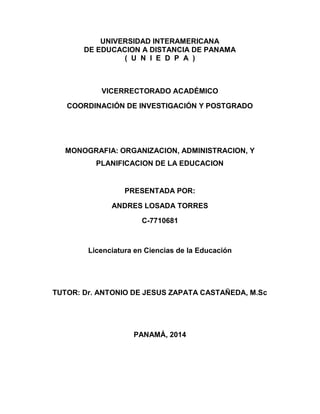 UNIVERSIDAD INTERAMERICANA
DE EDUCACION A DISTANCIA DE PANAMA
( U N I E D P A )
VICERRECTORADO ACADÉMICO
COORDINACIÓN DE INVESTIGACIÓN Y POSTGRADO
MONOGRAFIA: ORGANIZACION, ADMINISTRACION, Y
PLANIFICACION DE LA EDUCACION
PRESENTADA POR:
ANDRES LOSADA TORRES
C-7710681
Licenciatura en Ciencias de la Educación
TUTOR: Dr. ANTONIO DE JESUS ZAPATA CASTAÑEDA, M.Sc
PANAMÁ, 2014
 