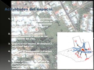 Actividades del espacio.Coordinar las diferentes actividades que se gestionan dentro del sitio de intervención(las demás propuestas del grupo) según un itinerario u horario.Informar al usuario general o específicamente a cerca de las actividades del sitio.Organizar las labores de limpieza y seguridad del sitio.Velar por el presupuesto y el orden dentro del conjunto o propuesta grupal.Brindar un espacio de apoyo a la espacio multiuso para pequeñas conferencias o charlas informativas.Acceso Principal