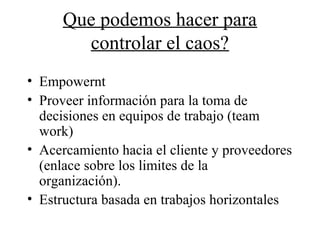Que podemos hacer para
controlar el caos?
• Empowernt
• Proveer información para la toma de
decisiones en equipos de trabajo (team
work)
• Acercamiento hacia el cliente y proveedores
(enlace sobre los limites de la
organización).
• Estructura basada en trabajos horizontales
 