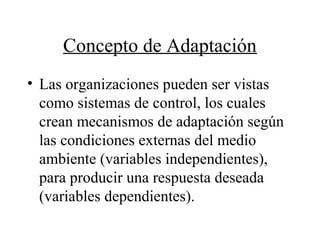 Concepto de Adaptación
• Las organizaciones pueden ser vistas
como sistemas de control, los cuales
crean mecanismos de adaptación según
las condiciones externas del medio
ambiente (variables independientes),
para producir una respuesta deseada
(variables dependientes).
 