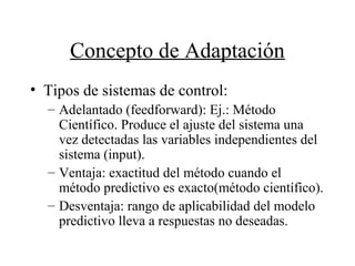 Concepto de Adaptación
• Tipos de sistemas de control:
– Adelantado (feedforward): Ej.: Método
Científico. Produce el ajuste del sistema una
vez detectadas las variables independientes del
sistema (input).
– Ventaja: exactitud del método cuando el
método predictivo es exacto(método científico).
– Desventaja: rango de aplicabilidad del modelo
predictivo lleva a respuestas no deseadas.
 