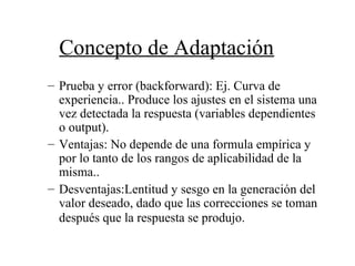 Concepto de Adaptación
– Prueba y error (backforward): Ej. Curva de
experiencia.. Produce los ajustes en el sistema una
vez detectada la respuesta (variables dependientes
o output).
– Ventajas: No depende de una formula empírica y
por lo tanto de los rangos de aplicabilidad de la
misma..
– Desventajas:Lentitud y sesgo en la generación del
valor deseado, dado que las correcciones se toman
después que la respuesta se produjo.
 