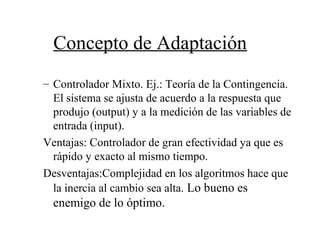 Concepto de Adaptación
– Controlador Mixto. Ej.: Teoría de la Contingencia.
El sistema se ajusta de acuerdo a la respuesta que
produjo (output) y a la medición de las variables de
entrada (input).
Ventajas: Controlador de gran efectividad ya que es
rápido y exacto al mismo tiempo.
Desventajas:Complejidad en los algoritmos hace que
la inercia al cambio sea alta. Lo bueno es
enemigo de lo óptimo.
 