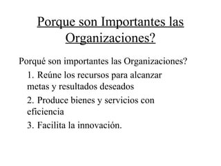 Porque son Importantes las
Organizaciones?
Porqué son importantes las Organizaciones?
1. Reúne los recursos para alcanzar
metas y resultados deseados
2. Produce bienes y servicios con
eficiencia
3. Facilita la innovación.
 
