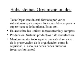 Subsistemas Organizacionales
Toda Organización está formada por varios
subsistemas que cumplen funciones básicas para la
supervivencia de la misma. Estas son:
• Enlace sobre los limites: mercadotecnia y compras
• Producción: Sistema productivo o de manufactura.
• Mantenimiento: todo aquello que esta al servicio
de la preservación de la organización como la
seguridad, el aseo, las necesidades humanas
(recursos humanos)
 