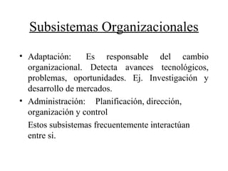 Subsistemas Organizacionales
• Adaptación: Es responsable del cambio
organizacional. Detecta avances tecnológicos,
problemas, oportunidades. Ej. Investigación y
desarrollo de mercados.
• Administración: Planificación, dirección,
organización y control
Estos subsistemas frecuentemente interactúan
entre si.
 