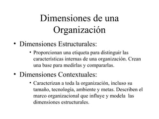 Dimensiones de una
Organización
• Dimensiones Estructurales:
• Proporcionan una etiqueta para distinguir las
características internas de una organización. Crean
una base para medirlas y compararlas.
• Dimensiones Contextuales:
• Caracterizan a toda la organización, incluso su
tamaño, tecnología, ambiente y metas. Describen el
marco organizacional que influye y modela las
dimensiones estructurales.
 