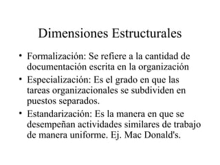 Dimensiones Estructurales
• Formalización: Se refiere a la cantidad de
documentación escrita en la organización
• Especialización: Es el grado en que las
tareas organizacionales se subdividen en
puestos separados.
• Estandarización: Es la manera en que se
desempeñan actividades similares de trabajo
de manera uniforme. Ej. Mac Donald's.
 