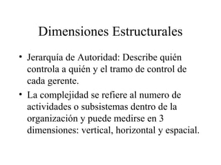 Dimensiones Estructurales
• Jerarquía de Autoridad: Describe quién
controla a quién y el tramo de control de
cada gerente.
• La complejidad se refiere al numero de
actividades o subsistemas dentro de la
organización y puede medirse en 3
dimensiones: vertical, horizontal y espacial.
 